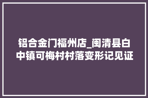 铝合金门福州店_闽清县白中镇可梅村村落变形记见证新生活