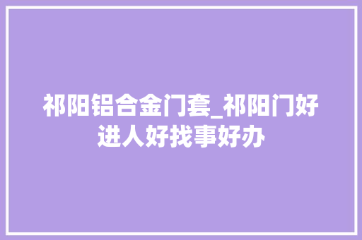 祁阳铝合金门套_祁阳门好进人好找事好办