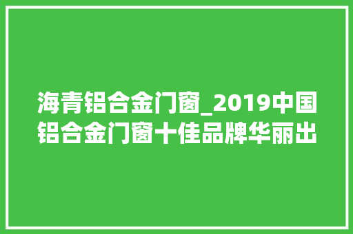 海青铝合金门窗_2019中国铝合金门窗十佳品牌华丽出身
