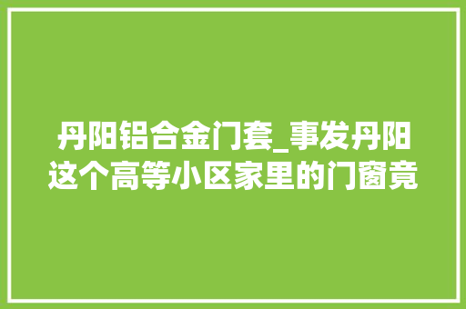 丹阳铝合金门套_事发丹阳这个高等小区家里的门窗竟石沉大海