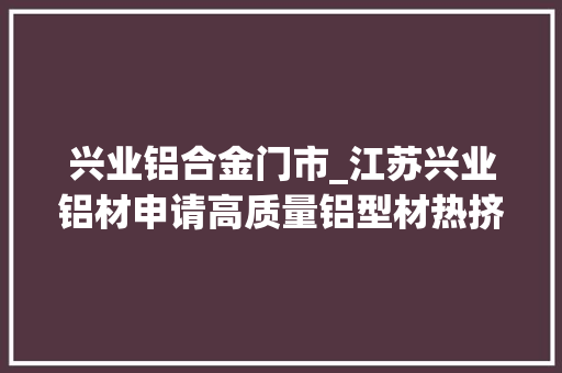 兴业铝合金门市_江苏兴业铝材申请高质量铝型材热挤压冷却成型专利削减铝坯棒热量损耗
