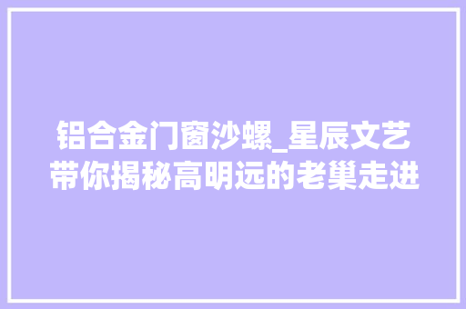 铝合金门窗沙螺_星辰文艺带你揭秘高明远的老巢走进现实中的伊河新村
