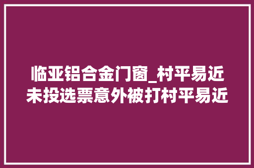 临亚铝合金门窗_村平易近未投选票意外被打村平易近被打牵出村委换届案中案