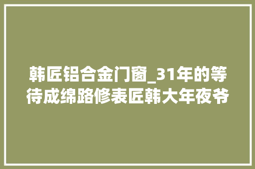 韩匠铝合金门窗_31年的等待成绵路修表匠韩大年夜爷终于找到他的儿子了