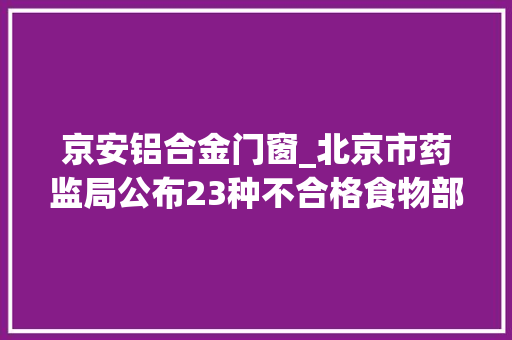 京安铝合金门窗_北京市药监局公布23种不合格食物部分在大年夜型超市检出
