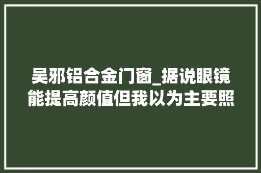 吴邪铝合金门窗_据说眼镜能提高颜值但我以为主要照样看脸