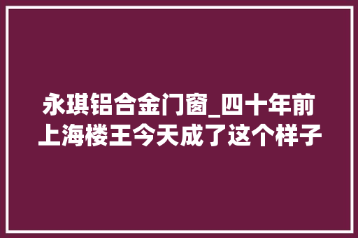 永琪铝合金门窗_四十年前上海楼王今天成了这个样子新村故事