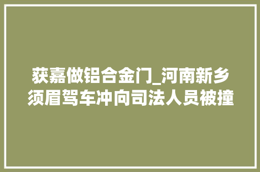 获嘉做铝合金门_河南新乡须眉驾车冲向司法人员被撞者包括其妻乡政府不会袭击报复