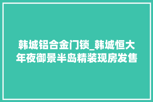 韩城铝合金门锁_韩城恒大年夜御景半岛精装现房发售地库进度公布
