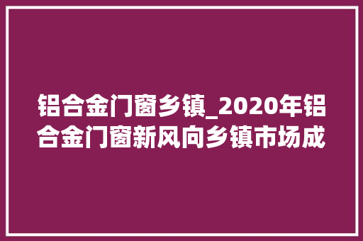 铝合金门窗乡镇_2020年铝合金门窗新风向乡镇市场成掘金宝地