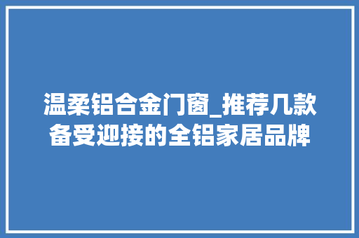 温柔铝合金门窗_推荐几款备受迎接的全铝家居品牌