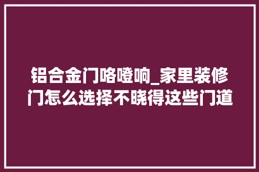 铝合金门咯噔响_家里装修门怎么选择不晓得这些门道小心被坑