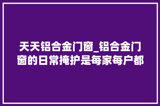 天天铝合金门窗_铝合金门窗的日常掩护是每家每户都要碰着抽时间看看吧