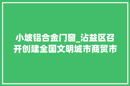 小坡铝合金门窗_沾益区召开创建全国文明城市商贸市场组行业示范现场调解会
