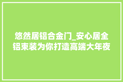悠然居铝合金门_安心居全铝束装为你打造高端大年夜气家居空间
