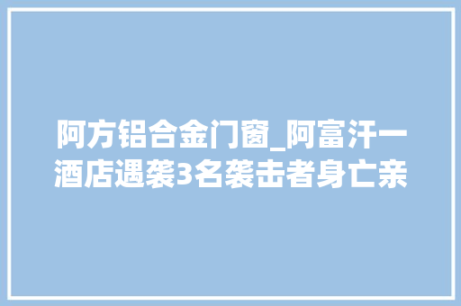 阿方铝合金门窗_阿富汗一酒店遇袭3名袭击者身亡亲历者讲述惊魂2小时有中国同胞翻窗自救受伤