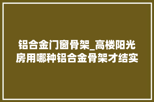 铝合金门窗骨架_高楼阳光房用哪种铝合金骨架才结实