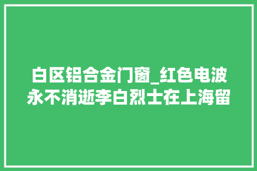 白区铝合金门窗_红色电波永不消逝李白烈士在上海留下过红色印记的地方不止黄渡路这一处