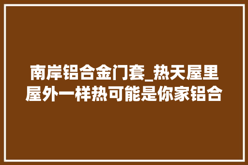 南岸铝合金门套_热天屋里屋外一样热可能是你家铝合金门窗不隔热