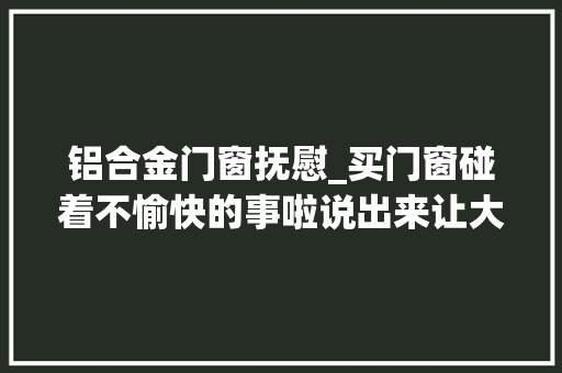 铝合金门窗抚慰_买门窗碰着不愉快的事啦说出来让大年夜家愉快愉快