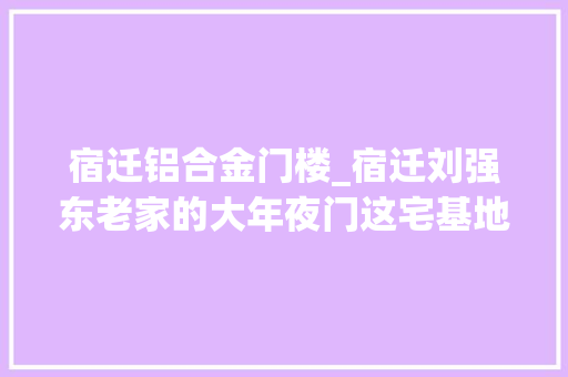 宿迁铝合金门楼_宿迁刘强东老家的大年夜门这宅基地是怎么批下来的啊