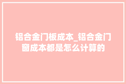 铝合金门板成本_铝合金门窗成本都是怎么计算的