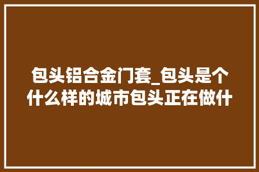 包头铝合金门套_包头是个什么样的城市包头正在做什么来包头能做什么