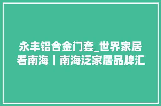 永丰铝合金门套_世界家居看南海｜南海泛家居品牌汇铝型材