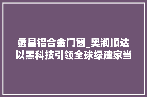 蠡县铝合金门窗_奥润顺达以黑科技引领全球绿建家当新风向蠡县病院引进优质医疗本钱让老庶平易近更有医靠