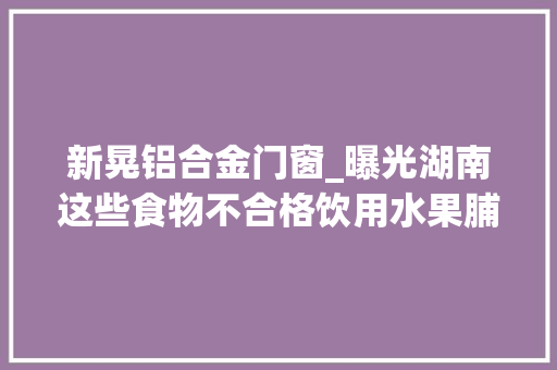 新晃铝合金门窗_曝光湖南这些食物不合格饮用水果脯蛋糕