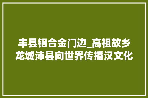 丰县铝合金门边_高祖故乡龙城沛县向世界传播汉文化
