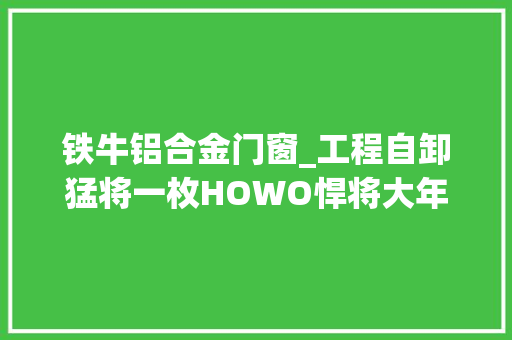铁牛铝合金门窗_工程自卸猛将一枚HOWO悍将大年夜铁牛哪里牛