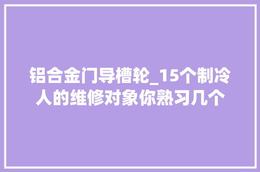 铝合金门导槽轮_15个制冷人的维修对象你熟习几个