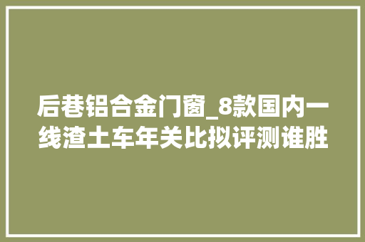 后巷铝合金门窗_8款国内一线渣土车年关比拟评测谁胜谁负你说了算