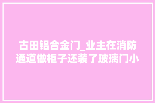 古田铝合金门_业主在消防通道做柜子还装了玻璃门小心城管上门司法