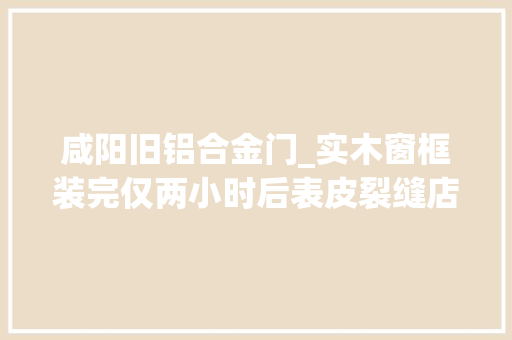 咸阳旧铝合金门_实木窗框装完仅两小时后表皮裂缝店家声称记者管不到我
