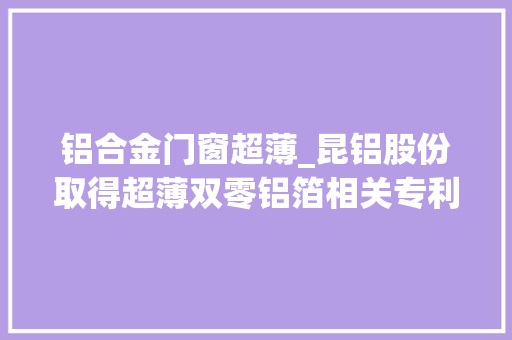 铝合金门窗超薄_昆铝股份取得超薄双零铝箔相关专利能够分娩出更薄针孔数更少及板型更好的铝箔知足更高客户需求