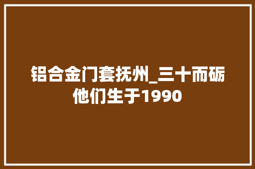 铝合金门套抚州_三十而砺他们生于1990