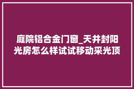 庭院铝合金门窗_天井封阳光房怎么样试试移动采光顶好处多多