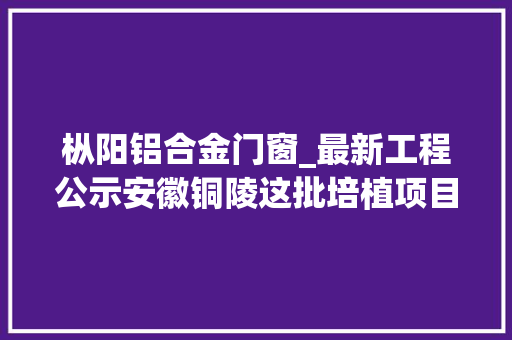 枞阳铝合金门窗_最新工程公示安徽铜陵这批培植项目已做环评将开工附培植单位