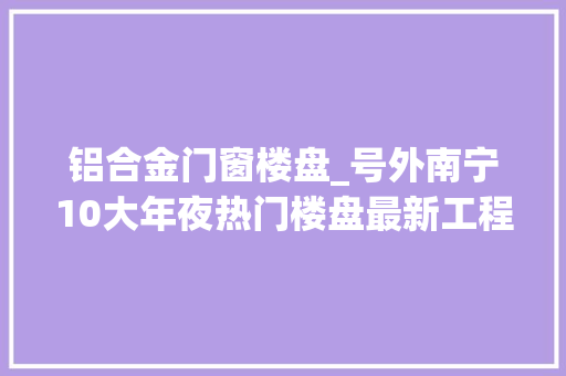 铝合金门窗楼盘_号外南宁10大年夜热门楼盘最新工程进度出炉来看看你家进度若何了
