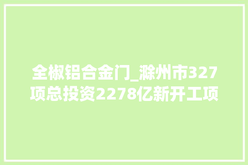 全椒铝合金门_滁州市327项总投资2278亿新开工项目安徽2022年重点项目082