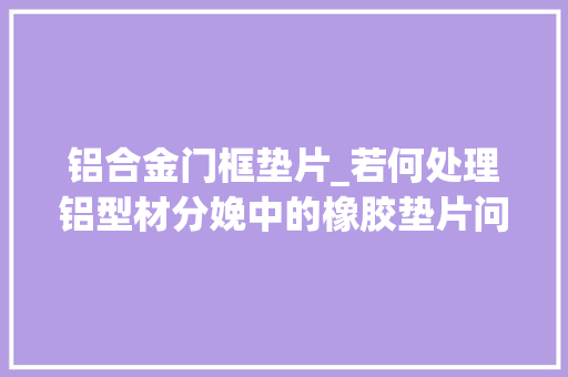 铝合金门框垫片_若何处理铝型材分娩中的橡胶垫片问题