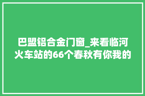 巴盟铝合金门窗_来看临河火车站的66个春秋有你我的满满回忆