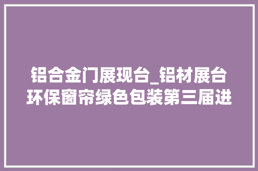 铝合金门展现台_铝材展台环保窗帘绿色包装第三届进博会环保元素亮了进现场