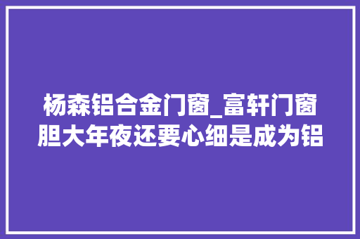 杨森铝合金门窗_富轩门窗胆大年夜还要心细是成为铝合金门窗加盟商赚钱的最好方法