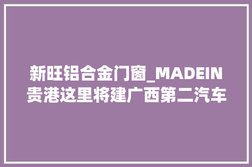 新旺铝合金门窗_MADEIN贵港这里将建广西第二汽车分娩基地