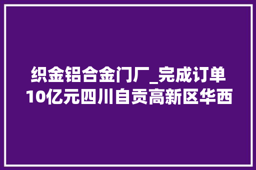 织金铝合金门厂_完成订单10亿元四川自贡高新区华西能源一季度迎来开门红