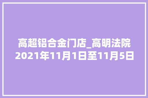 高超铝合金门店_高明法院2021年11月1日至11月5日开庭通知书记