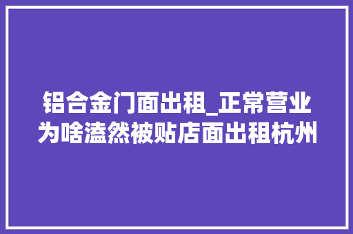 铝合金门面出租_正常营业为啥溘然被贴店面出租杭州小店碰着奇葩事提醒同业当心被中介套路